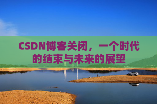 CSDN博客关闭，一个时代的结束与未来的展望